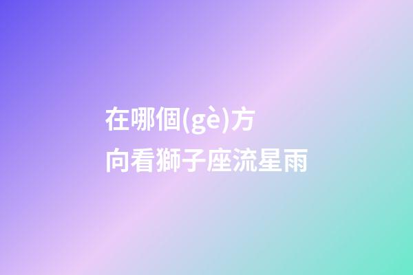 在哪個(gè)方向看獅子座流星雨-第1張-星座運(yùn)勢(shì)-玄機(jī)派