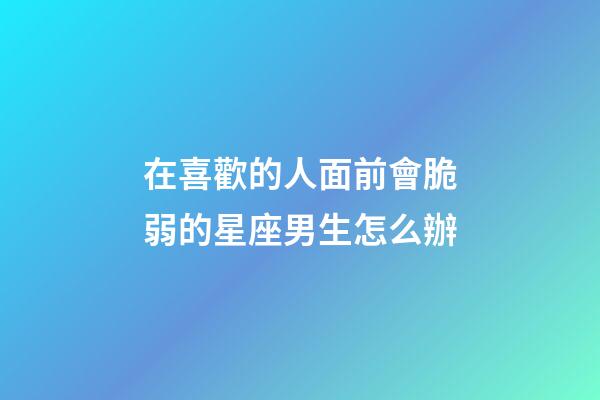 在喜歡的人面前會脆弱的星座男生怎么辦-第1張-星座運(yùn)勢-玄機(jī)派