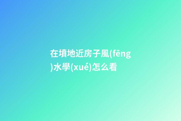 在墳地近房子風(fēng)水學(xué)怎么看