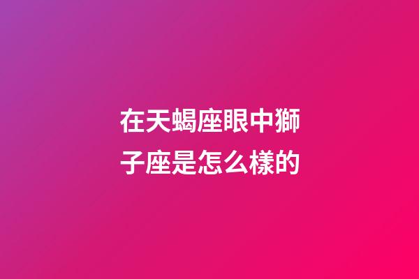 在天蝎座眼中獅子座是怎么樣的-第1張-星座運勢-玄機派