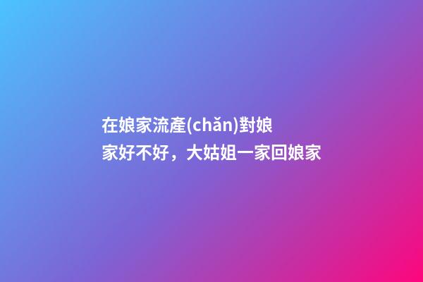在娘家流產(chǎn)對娘家好不好，大姑姐一家回娘家-第1張-觀點-玄機派