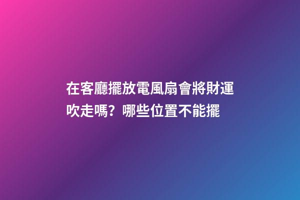 在客廳擺放電風扇會將財運吹走嗎？哪些位置不能擺