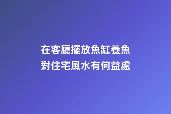 在客廳擺放魚缸養魚對住宅風水有何益處