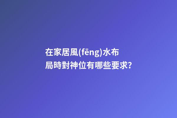 在家居風(fēng)水布局時對神位有哪些要求？