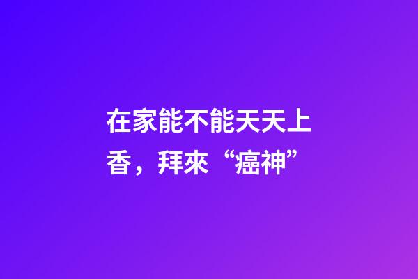 在家能不能天天上香，拜來“癌神”-第1張-觀點-玄機派