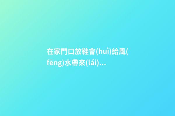 在家門口放鞋會(huì)給風(fēng)水帶來(lái)哪些影響