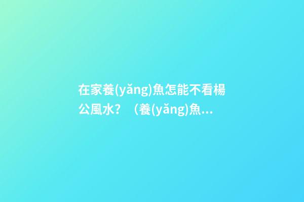 在家養(yǎng)魚怎能不看楊公風水？（養(yǎng)魚可以不看風水嗎）