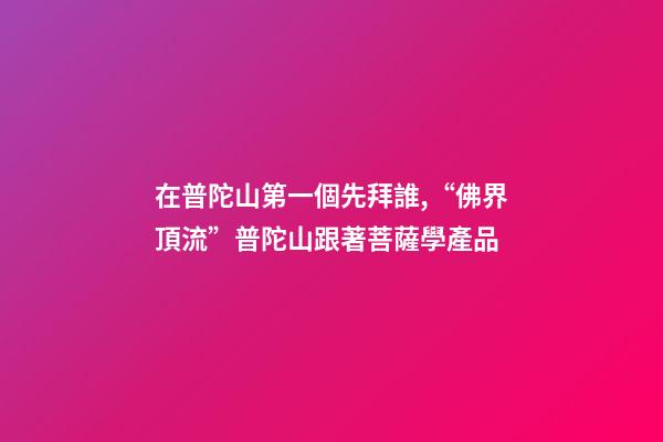 在普陀山第一個先拜誰,“佛界頂流”普陀山跟著菩薩學產品-第1張-觀點-玄機派