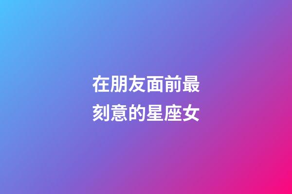 在朋友面前最刻意的星座女-第1張-星座運勢-玄機派