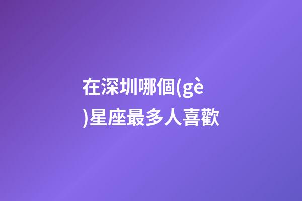 在深圳哪個(gè)星座最多人喜歡-第1張-星座運(yùn)勢(shì)-玄機(jī)派