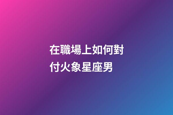 在職場上如何對付火象星座男-第1張-星座運勢-玄機派