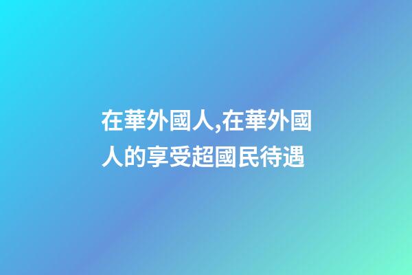 在華外國人,在華外國人的享受超國民待遇-第1張-觀點-玄機派