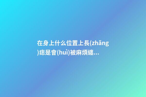 在身上什么位置上長(zhǎng)痣是會(huì)被麻煩纏身的？