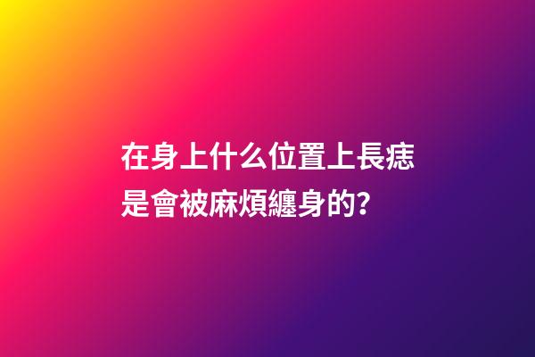 在身上什么位置上長痣是會被麻煩纏身的？