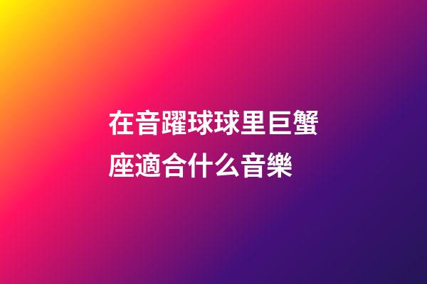 在音躍球球里巨蟹座適合什么音樂-第1張-星座運勢-玄機派
