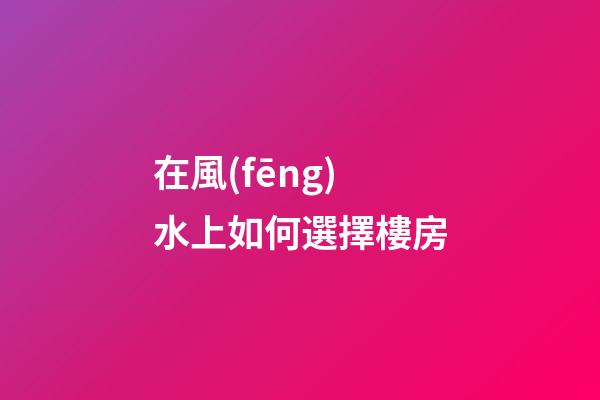 在風(fēng)水上如何選擇樓房