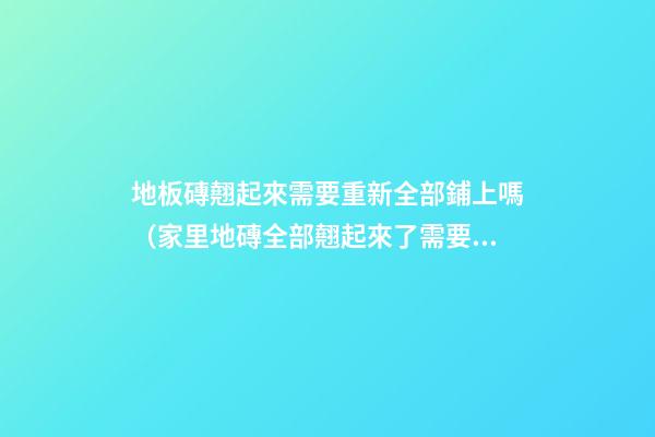 地板磚翹起來需要重新全部鋪上嗎（家里地磚全部翹起來了需要重新鋪設）