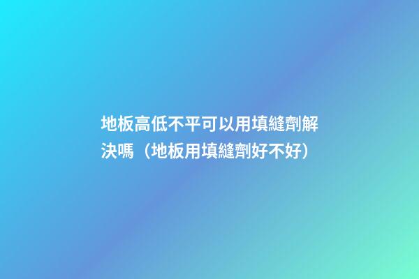 地板高低不平可以用填縫劑解決嗎（地板用填縫劑好不好）