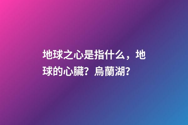 地球之心是指什么，地球的心臟？烏蘭湖？-第1張-觀點-玄機派
