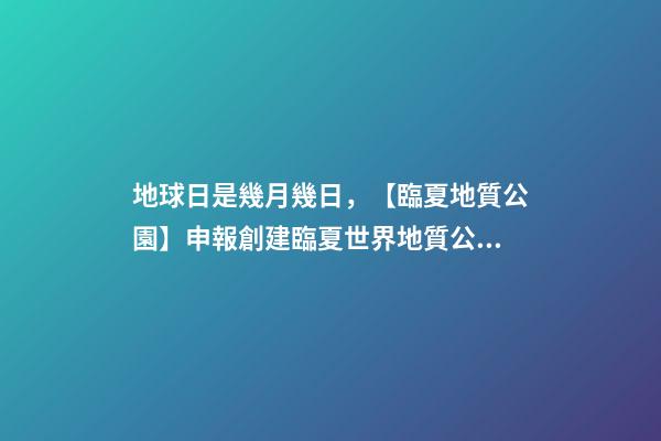 地球日是幾月幾日，【臨夏地質公園】申報創建臨夏世界地質公園應知應會100條-第1張-觀點-玄機派