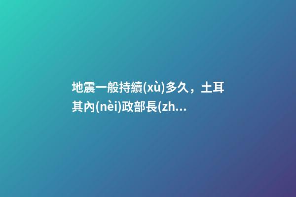 地震一般持續(xù)多久，土耳其內(nèi)政部長(zhǎng)地震災(zāi)區(qū)援助工作應(yīng)至少持續(xù)一年-第1張-觀點(diǎn)-玄機(jī)派