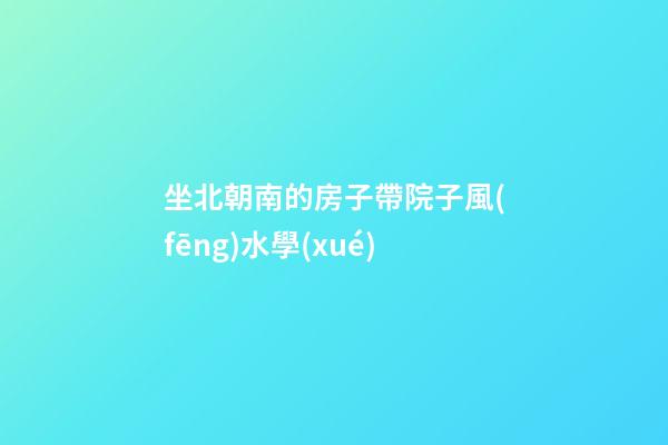 坐北朝南的房子帶院子風(fēng)水學(xué)