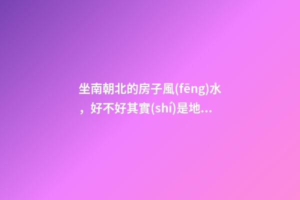 坐南朝北的房子風(fēng)水，好不好其實(shí)是地理位置決定