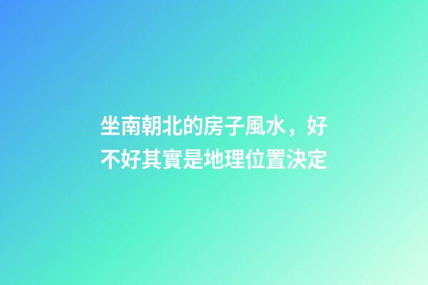 坐南朝北的房子風水，好不好其實是地理位置決定