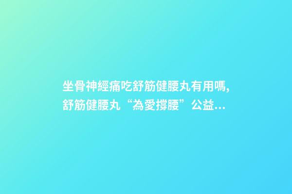 坐骨神經痛吃舒筋健腰丸有用嗎,舒筋健腰丸“為愛撐腰”公益活動-第1張-觀點-玄機派