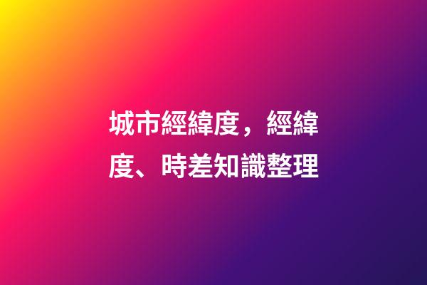 城市經緯度，經緯度、時差知識整理(理解與應用)-第1張-觀點-玄機派