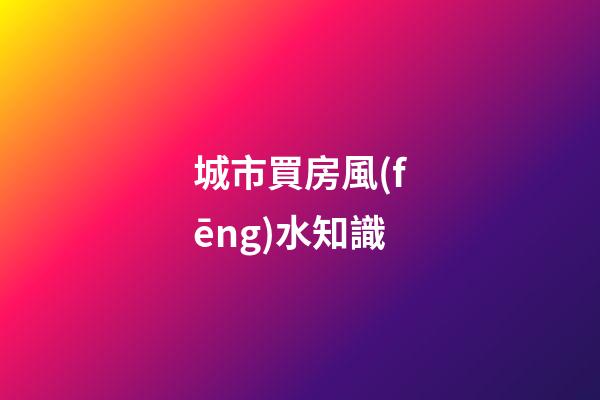 城市買房風(fēng)水知識
