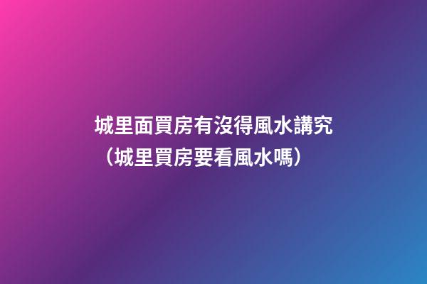 城里面買房有沒得風水講究（城里買房要看風水嗎）