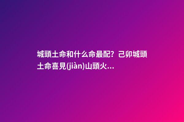 城頭土命和什么命最配？己卯城頭土命喜見(jiàn)山頭火命（城頭土命和山頭火命相配嗎）
