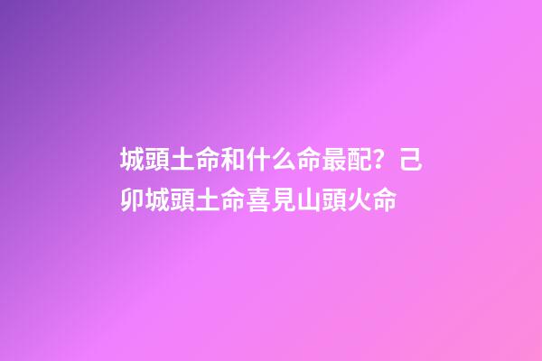 城頭土命和什么命最配？己卯城頭土命喜見山頭火命