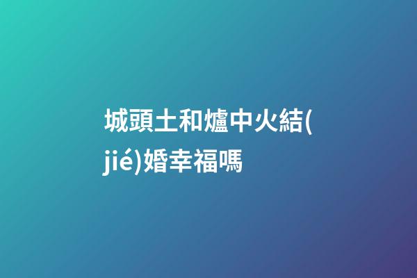 城頭土和爐中火結(jié)婚幸福嗎