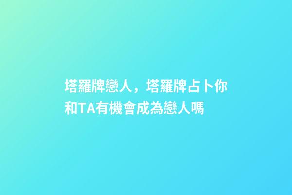 塔羅牌戀人，塔羅牌占卜你和TA有機會成為戀人嗎-第1張-觀點-玄機派