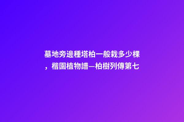 墓地旁邊種塔柏一般栽多少棵，楷園植物譜—柏樹列傳第七-第1張-觀點-玄機派