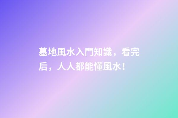 墓地風水入門知識，看完后，人人都能懂風水！