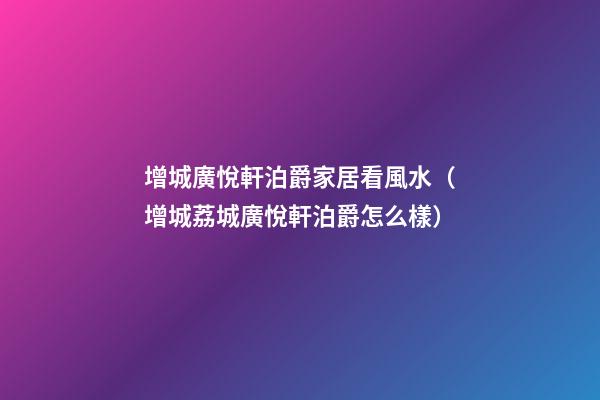 增城廣悅軒泊爵家居看風水（增城荔城廣悅軒泊爵怎么樣）