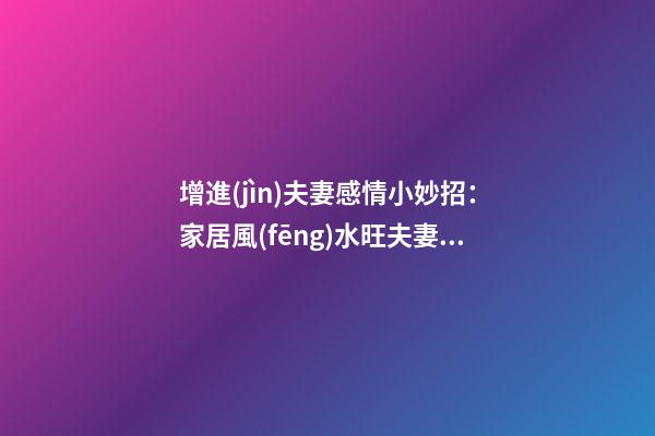 增進(jìn)夫妻感情小妙招：家居風(fēng)水旺夫妻感情