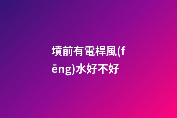 墳前有電桿風(fēng)水好不好