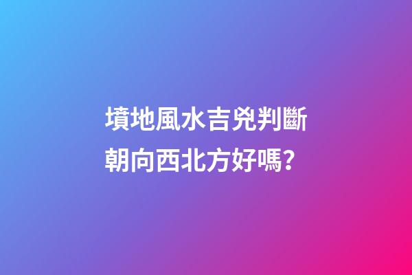 墳地風水吉兇判斷朝向西北方好嗎？