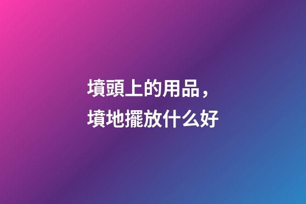 墳頭上的用品，墳地擺放什么好