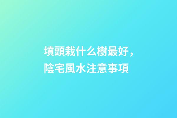 墳頭栽什么樹最好，陰宅風水注意事項