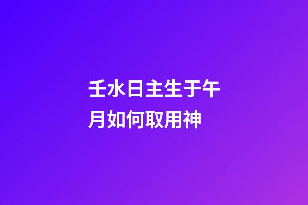 壬水日主生于午月如何取用神?
