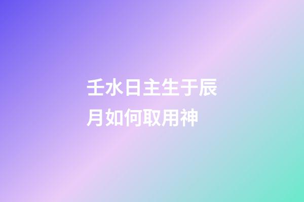 壬水日主生于辰月如何取用神?