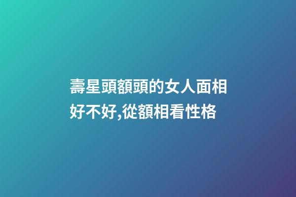 壽星頭額頭的女人面相好不好,從額相看性格