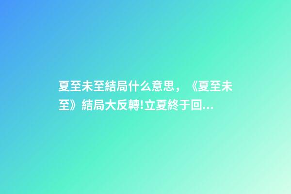 夏至未至結局什么意思，《夏至未至》結局大反轉!立夏終于回心轉意-第1張-觀點-玄機派