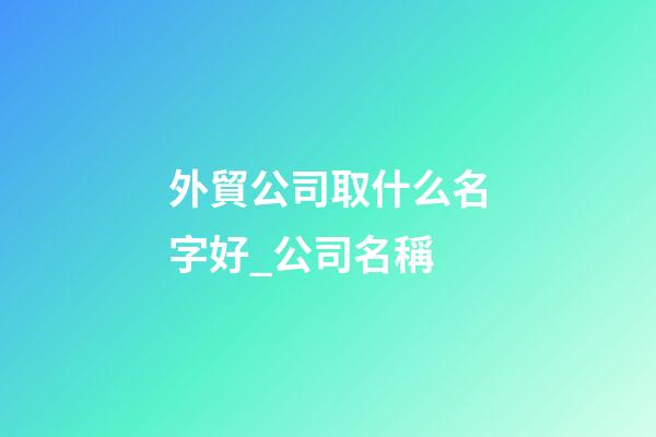 外貿公司取什么名字好_公司名稱