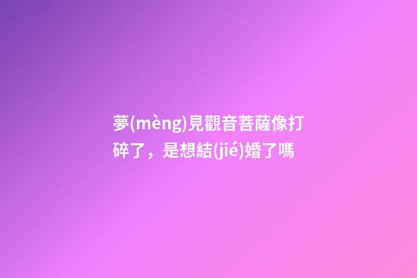 夢(mèng)見觀音菩薩像打碎了，是想結(jié)婚了嗎-第1張-觀點(diǎn)-玄機(jī)派